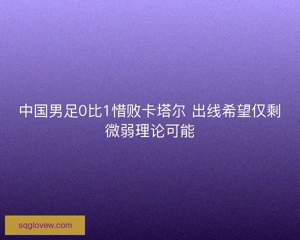 中国男足0比1惜败卡塔尔 出线希望仅剩微弱理论可能